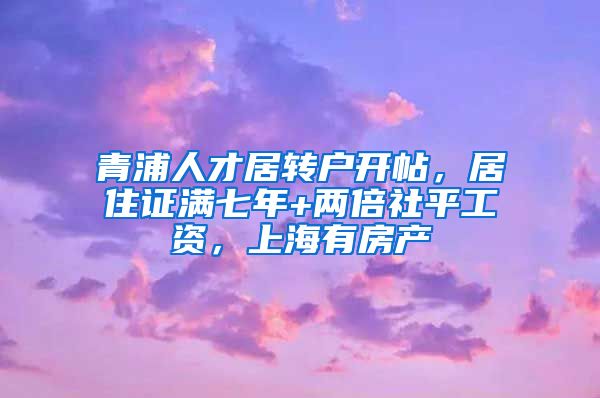 青浦人才居转户开帖，居住证满七年+两倍社平工资，上海有房产