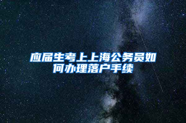 应届生考上上海公务员如何办理落户手续