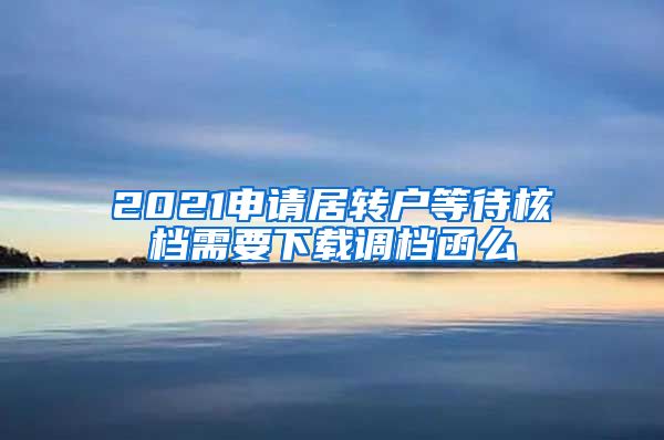 2021申请居转户等待核档需要下载调档函么