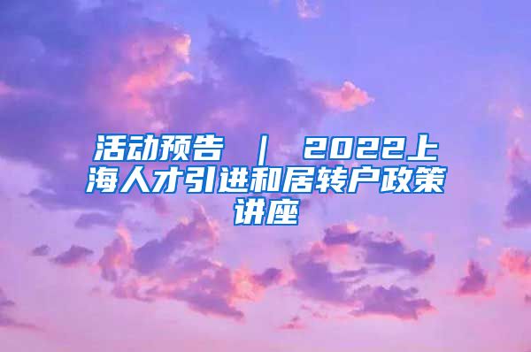 活动预告 ｜ 2022上海人才引进和居转户政策讲座