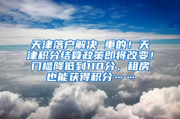 天津落户解决 重的！天津积分结算政策即将改变！门槛降低到110分，租房也能获得积分……