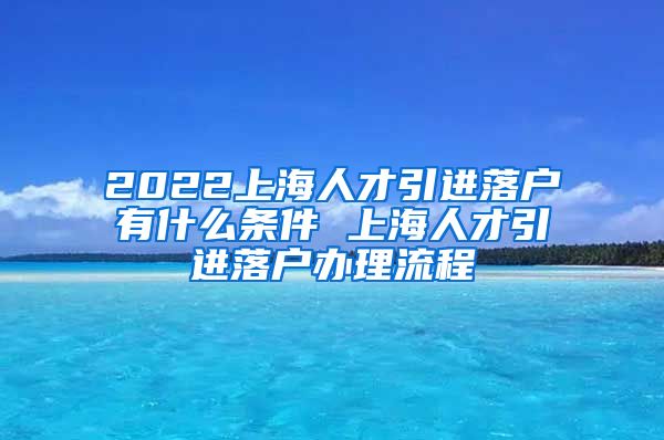 2022上海人才引进落户有什么条件 上海人才引进落户办理流程