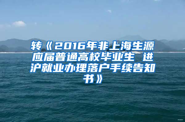 转《2016年非上海生源应届普通高校毕业生 进沪就业办理落户手续告知书》