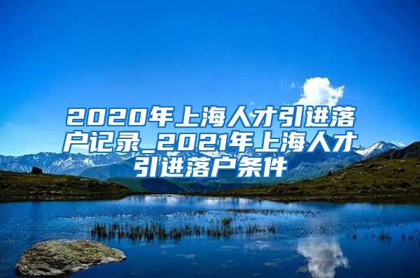 2020年上海人才引进落户记录_2021年上海人才引进落户条件