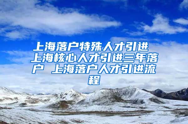 上海落户特殊人才引进 上海核心人才引进三年落户 上海落户人才引进流程