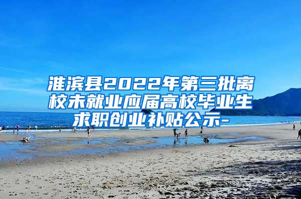 淮滨县2022年第三批离校未就业应届高校毕业生求职创业补贴公示-
