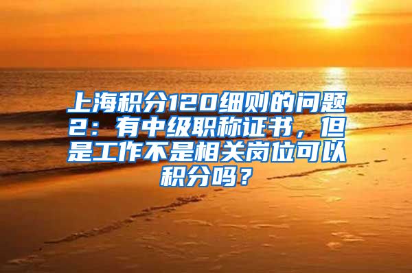 上海积分120细则的问题2：有中级职称证书，但是工作不是相关岗位可以积分吗？