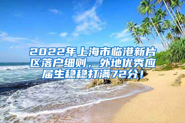 2022年上海市临港新片区落户细则，外地优秀应届生稳稳打满72分！