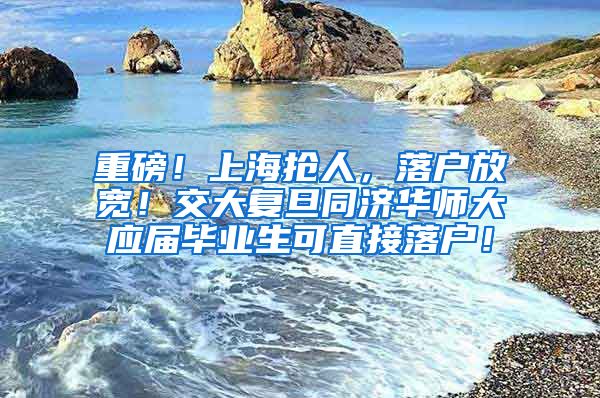 重磅！上海抢人，落户放宽！交大复旦同济华师大应届毕业生可直接落户！