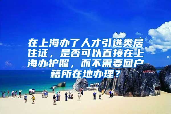 在上海办了人才引进类居住证，是否可以直接在上海办护照，而不需要回户籍所在地办理？