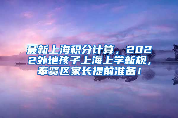 最新上海积分计算，2022外地孩子上海上学新规，奉贤区家长提前准备！