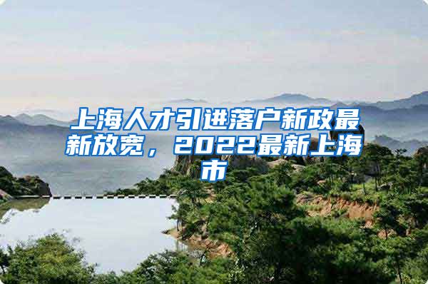 上海人才引进落户新政最新放宽，2022最新上海市