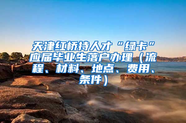 天津红桥持人才“绿卡”应届毕业生落户办理（流程、材料、地点、费用、条件）