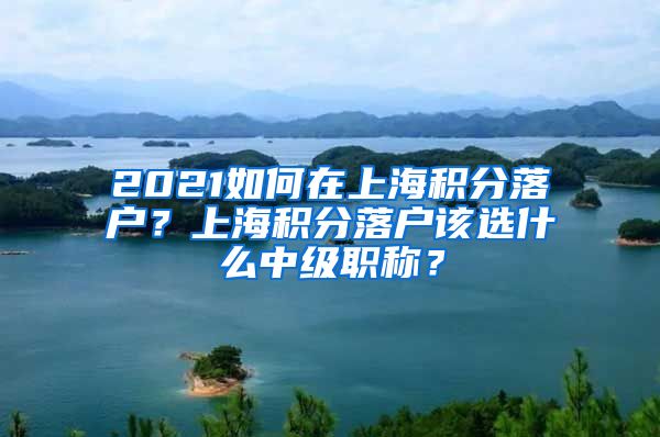 2021如何在上海积分落户？上海积分落户该选什么中级职称？