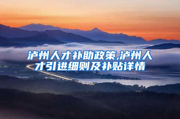 泸州人才补助政策,泸州人才引进细则及补贴详情