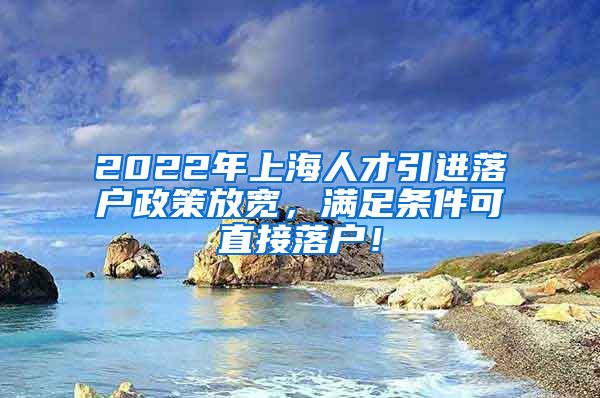 2022年上海人才引进落户政策放宽，满足条件可直接落户！