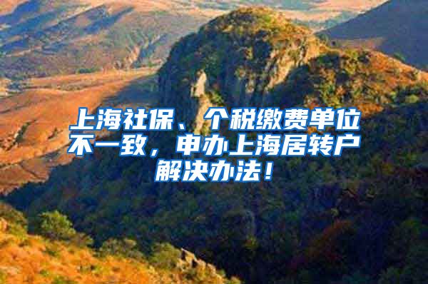 上海社保、个税缴费单位不一致，申办上海居转户解决办法！