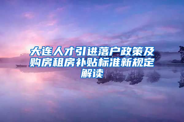 大连人才引进落户政策及购房租房补贴标准新规定解读