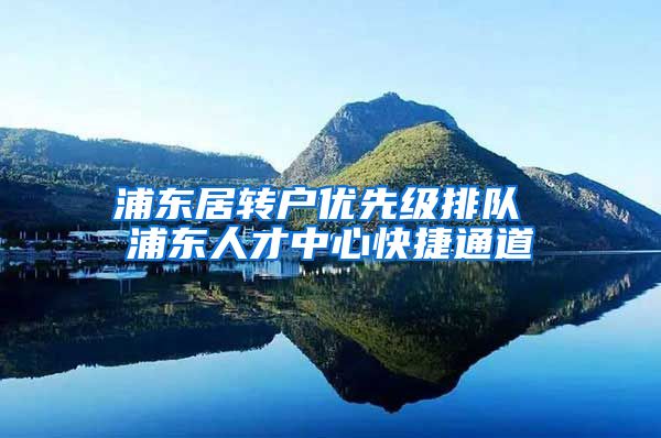 浦东居转户优先级排队 浦东人才中心快捷通道