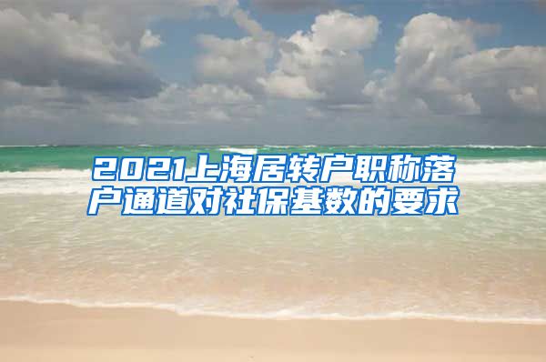 2021上海居转户职称落户通道对社保基数的要求