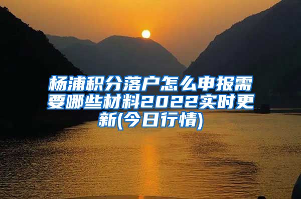 杨浦积分落户怎么申报需要哪些材料2022实时更新(今日行情)