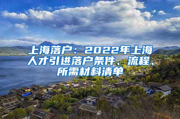 上海落户：2022年上海人才引进落户条件、流程、所需材料清单