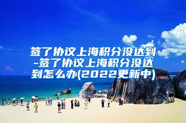 签了协议上海积分没达到-签了协议上海积分没达到怎么办(2022更新中)