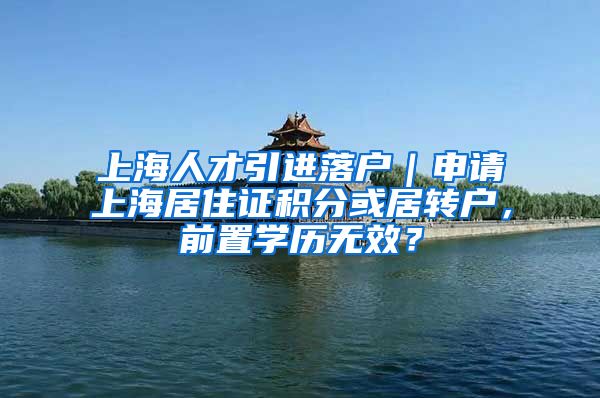 上海人才引进落户｜申请上海居住证积分或居转户，前置学历无效？