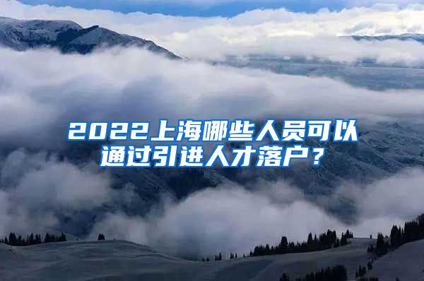 2022上海哪些人员可以通过引进人才落户？