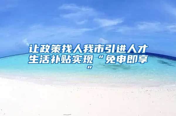 让政策找人我市引进人才生活补贴实现“免申即享”