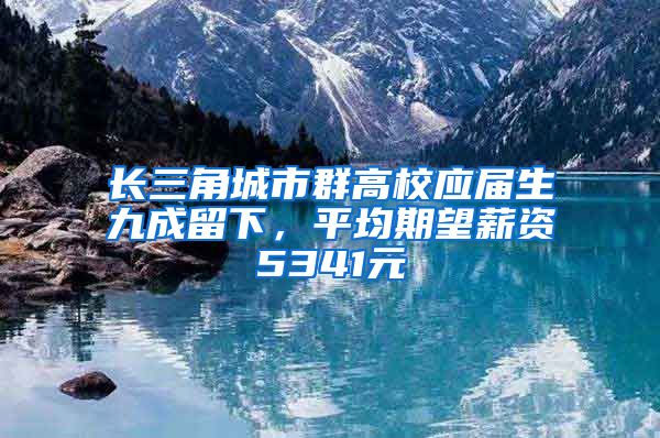 长三角城市群高校应届生九成留下，平均期望薪资5341元