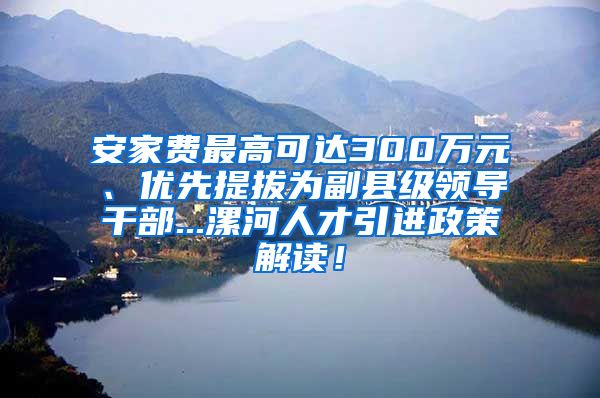 安家费最高可达300万元、优先提拔为副县级领导干部...漯河人才引进政策解读！