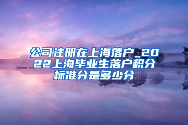 公司注册在上海落户_2022上海毕业生落户积分标准分是多少分