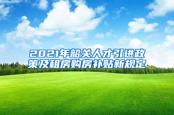 2021年韶关人才引进政策及租房购房补贴新规定