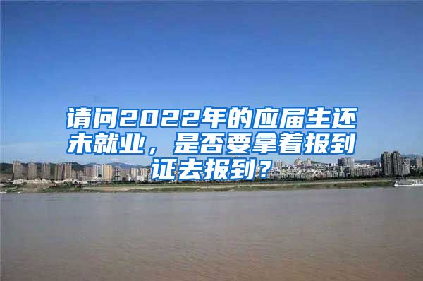 请问2022年的应届生还未就业，是否要拿着报到证去报到？