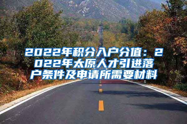 2022年积分入户分值：2022年太原人才引进落户条件及申请所需要材料