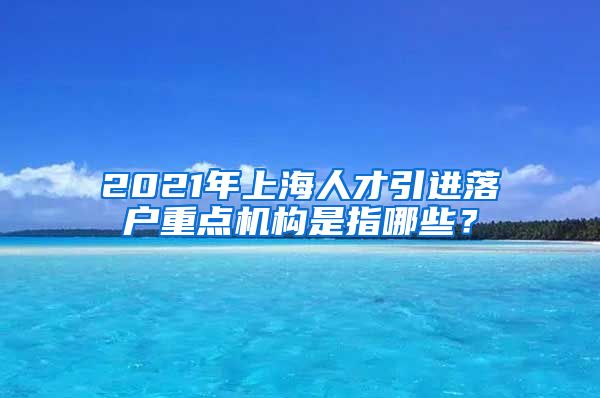 2021年上海人才引进落户重点机构是指哪些？