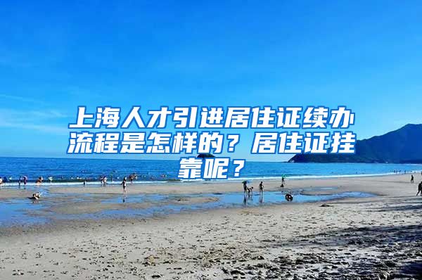 上海人才引进居住证续办流程是怎样的？居住证挂靠呢？