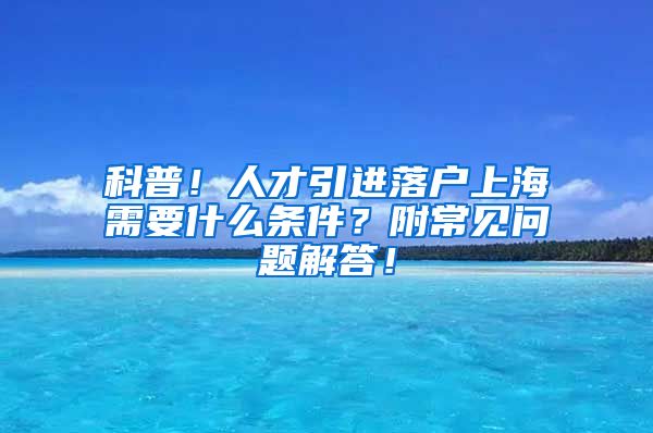 科普！人才引进落户上海需要什么条件？附常见问题解答！