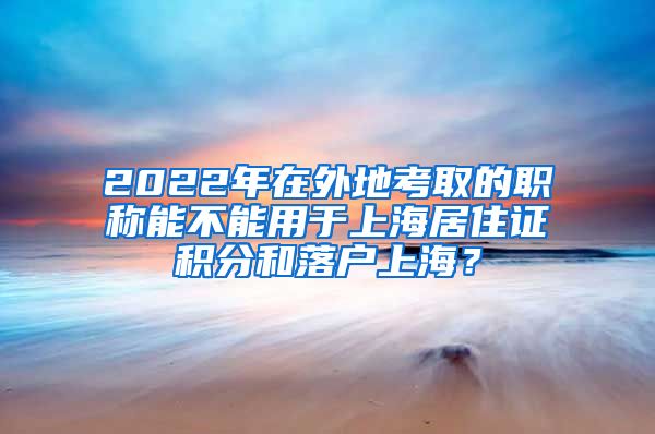 2022年在外地考取的职称能不能用于上海居住证积分和落户上海？