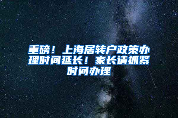 重磅！上海居转户政策办理时间延长！家长请抓紧时间办理