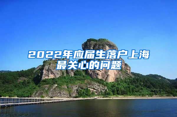 2022年应届生落户上海最关心的问题