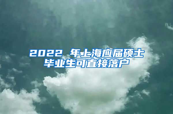 2022 年上海应届硕士毕业生可直接落户