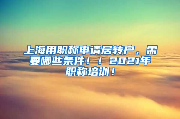 上海用职称申请居转户，需要哪些条件！！2021年职称培训！