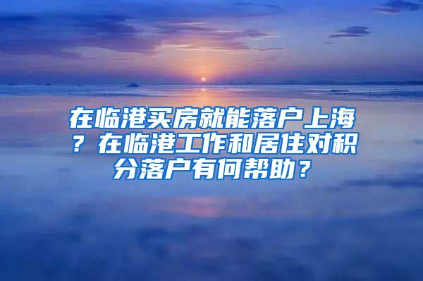 在临港买房就能落户上海？在临港工作和居住对积分落户有何帮助？