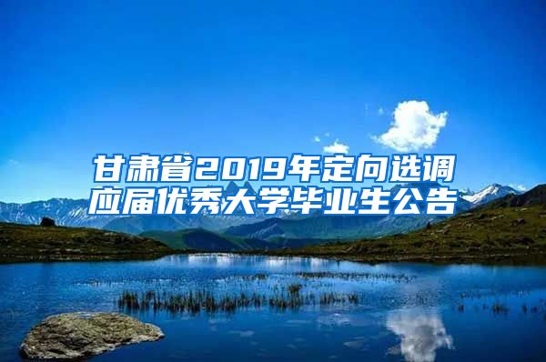 甘肃省2019年定向选调应届优秀大学毕业生公告