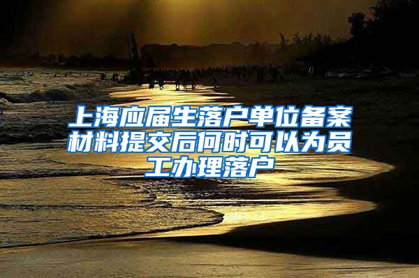 上海应届生落户单位备案材料提交后何时可以为员工办理落户