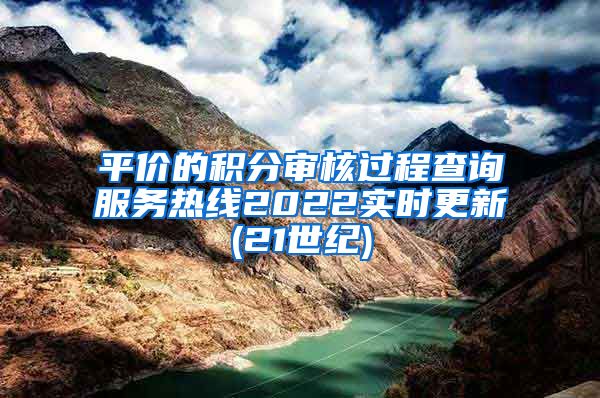 平价的积分审核过程查询服务热线2022实时更新(21世纪)