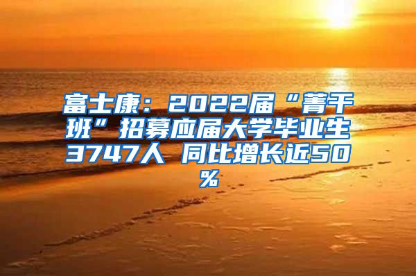 富士康：2022届“菁干班”招募应届大学毕业生3747人 同比增长近50%