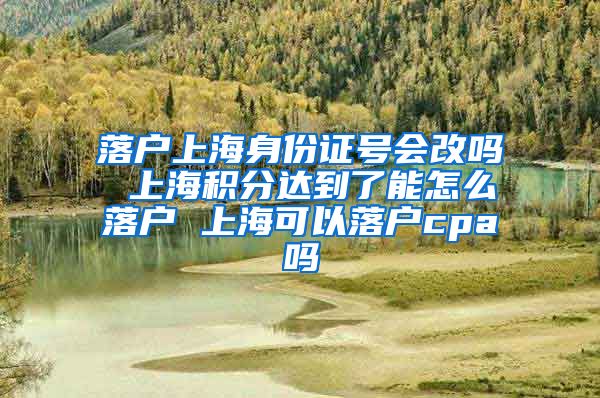 落户上海身份证号会改吗 上海积分达到了能怎么落户 上海可以落户cpa吗